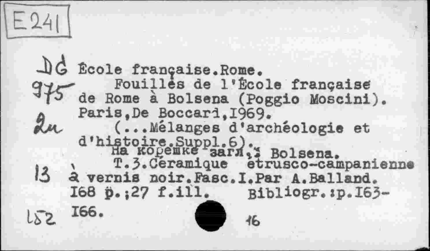 ﻿EW|
Bolsena
5	A • Pe U<5Jk<xHLLÇJ[U.Ü eUxUoGO—GcimpelD
«5 a vernis noir.Fasc.I.Par A.Balland
168 £.j27 f.ill
I66-	4
_bd École française.Rome, cwr-*’ Fouilles de l’École française de Rome à Bolsena (Poggio Moscini). л	Paris,De Boccar1,1969.
ruv (...Mélanges d’archéologie et а'^аЬо^еш3®Р^г6Л-1 Bolsena.
> T.3.Céramique etrusco-campanienne Bibliogr.хр.ІбЬ-46